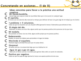 neuronilla.com Concretando en acciones... (I de II) Ideas concretas para llevar a la práctica una actitud creativa. El capricho. Al menos una vez cada dos días reservaré un tiempo para disfrutar de hacer con gusto algo de mi trabajo que me motive. 1 problema = 5 soluciones. Cada vez que me encuentre con una situación difícil generaré al menos 5 alternativas para afrontar el reto. Mi libreta-bombilla. Llevaré algo para capturar todas las escurridizas ideas que se me ocurren en cualquier lugar. El elogio del día. Reforzaré, al menos una vez al día, alguna acción que me parezca positiva de las personas con las que trato.  Mi medalla. Me premiaré, al menos una vez al día, alguna acción propia que me parezca positiva.  Redecorando. Añadiré, al menos tres objetos para personalizar mi lugar de trabajo.  Moviendo el esqueleto. Practicaré alguna actividad física para que mi cuerpo dance. ¡Sorpresa!   Al menos una vez a la semana haré algo que no es habitual en mí. Positivo por negativo. Cada vez que me queje de algo aportaré al menos una aspecto positivo de otra cosa.           Agua sin gas o gas sin agua.   Reservaré, al menos una vez a la semana para generar ideas sobre un asunto sin evaluarlas. 