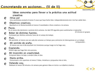 neuronilla.com Concretando en acciones... (II de II) Ideas concretas para llevar a la práctica una actitud creativa ¡Viva yo!   Una vez/semana anotaré al menos 5 cosas que haya hecho bien, independientemente de si me han salido bien. Objetivos creativos.   Apuntaré en mi libreta-bombilla al menos 2 necesidades o focos creativos a la semana.  Volando voy. Dedicaré al menos 30 minutos a la semana para generar ideas en torno a un objetivo creativo. Beber de distintas fuentes. Curiosearé por distintos estímulos fuera de mi campo de trabajo. Hacia arriba. Comunicaré a mis superiores al menos 3 ideas, iniciativas o propuestas mías al año. Copiando. Imitaré algo que haga bien otra persona. Mi inversión en creatividad. Compraré ideas a la baja y venderé ideas al alza. Mi sentido de araña. Al menos una vez al día escucharé mis intuiciones aunque luego no les haga caso. Pausa. En al menos dos decisiones o acciones de la semana, me daré 30 segundos para cuestionarlas o mejorarlas  (2 minutos en grupo). Fluir. Me permitiré, al menos una vez cada dos semanas un tiempo para centrarme sin interrupciones en un trabajo  enriquecedor..           