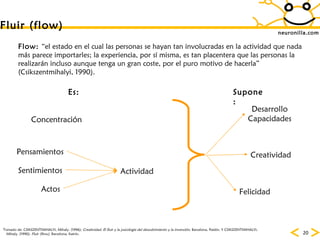 neuronilla.com Fluir (flow) Concentración Actividad Pensamientos Sentimientos Actos Desarrollo Capacidades Felicidad Creatividad Flow:  “el estado en el cual las personas se hayan tan involucradas en la actividad que nada más parece importarles; la experiencia, por sí misma, es tan placentera que las personas la realizarán incluso aunque tenga un gran coste, por el puro motivo de hacerla” (Csikszentmihalyi, 1990).   Es: Supone: Tomado de: CSIKSZENTMIHALYI, Mihaly. (1996):  Creatividad. El fluir y la psicología del descubrimiento y la invención.  Barcelona, Paidós. Y CSIKSZENTMIHALYI, Mihaly. (1990):  Fluir (flow).  Barcelona, Kairós. 