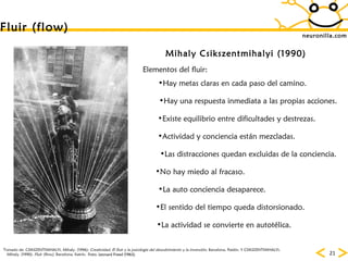neuronilla.com Fluir (flow) Mihaly Csikszentmihalyi (1990) Tomado de: CSIKSZENTMIHALYI, Mihaly. (1996):  Creatividad. El fluir y la psicología del descubrimiento y la invención.  Barcelona, Paidós. Y CSIKSZENTMIHALYI, Mihaly. (1990):  Fluir (flow).  Barcelona, Kairós. Foto: Leonard Freed (1963) Hay metas claras en cada paso del camino. Elementos del fluir: Hay una respuesta inmediata a las propias acciones. Existe equilibrio entre dificultades y destrezas. Actividad y conciencia están mezcladas. Las distracciones quedan excluidas de la conciencia. No hay miedo al fracaso. La auto conciencia desaparece. El sentido del tiempo queda distorsionado. La actividad se convierte en autotélica. 