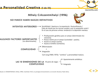 neuronilla.com La Personalidad Creativa  (I de III) Mihaly Csikszentmihalyi (1996) Basado en: CSIKSZENTMIHALYI, Mihaly. (1998):  Creatividad. El fluir y la psicología del descubrimiento y la invención.  Barcelona, Paidós Ibérica.   NO PARECE HABER RASGOS DEFINITIVOS INTENTOS ANTERIORES Sensibilidad / Apertura a la experiencia / Autosuficiencia / Falta de interés por las normas sociales y por la aceptación social / En el caso de personas artistas: tendencia a la depresión maníaca. Carl Jung (1969, 1973): “sombras” y personalidad madura. COMPLEJIDAD Diferenciación Integración + LAS 10 DIMENSIONES DE LA COMPLEJIDAD 10 pares de rasgos Aparentemente antitéticos Integrados ALGUNOS FACTORES IMPORTANTES Predisposición genética para un campo determinado (no necesaria). Precoz interés por el campo (curiosidad – pasión). Acceso al campo (suerte). Acceso al ámbito (contactos). (no determinantes) 