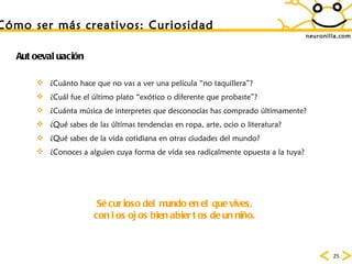 neuronilla.com Autoevaluaci ón ¿Cuánto  hace que no vas a ver una película “no taquillera”? ¿Cu ál fue el último plato “exótico o diferente que probaste”?   ¿Cu ánta música de interpretes que desconocías has comprado últimamente?   ¿Qu é sabes de las últimas tendencias en ropa, arte, ocio o literatura?   ¿Qu é sabes de la vida cotidiana en otras ciudades del mundo?   ¿Conoces a alguien cuya forma de vida sea radicalmente opuesta a la tuya? S é curioso del mundo en el que vives, con los ojos bien abiertos de un niño. C ómo ser más creativos: Curiosidad 