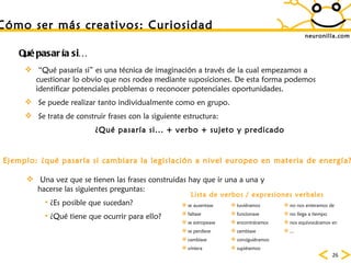 neuronilla.com “ Qué pasaría si” es una técnica de imaginación a través de la cual empezamos a cuestionar lo obvio que nos rodea mediante suposiciones. De esta forma podemos identificar potenciales problemas o reconocer potenciales oportunidades. Se puede realizar tanto individualmente como en grupo. Se trata de construir frases con la siguiente estructura: ¿Qué pasaría si... + verbo + sujeto y predicado Qu é pasaría si… Ejemplo: ¿qué pasaría si cambiara la legislación a nivel europeo en materia de energía? Una vez que se tienen las frases construidas hay que ir una a una y hacerse las siguientes preguntas: ¿Es posible que sucedan? ¿Qué tiene que ocurrir para ello? C ómo ser más creativos: Curiosidad se ausentase faltase se estropease se perdiese cambiase viniera tuviéramos funcionase encontráramos cambiase consiguiéramos supiésemos no nos enteramos de no llega a tiempo nos equivocáramos en ... Lista de verbos / expresiones verbales 