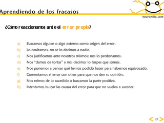 neuronilla.com Aprendiendo de los fracasos ¿Cómo reaccionamos ante el  error propio ? Buscamos alguien o algo externo como origen del error. Lo ocultamos, no se lo decimos a nadie. Nos justificamos ante nosotros mismos: nos lo perdonamos. Nos “damos de tortas” y nos decimos lo torpes que somos. Nos ponemos a pensar qué hemos podido hacer para habernos equivocado. Comentamos el error con otros para que nos den su opinión. Nos reímos de lo sucedido o buscamos la parte positiva. Intentamos buscar las causas del error para que no vuelva a suceder. 