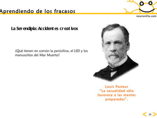 neuronilla.com La Serendipia: Accidentes creativos ¿Qu é tienen en común la penicilina, el LSD y los manuscritos del Mar Muerto? Louis Pasteur “ La casualidad sólo favorece a las mentes preparadas”. Aprendiendo de los fracasos 