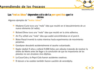 neuronilla.com Las “ malas ideas ” dependen sólo de la  perspectiva  que le demos Madame Curie tuvo una “mala” idea que resultó ser el descubrimiento de un nuevo elemento (el radio). Richard Drew tuvo una “mala” idea que resultó ser la cinta adhesiva. Art Fry utilizó una “mala” idea que acabó convirtiéndose en el post-it. Blaise Pascal inventó la ruleta mientras hacía experimentos de movimiento perpetuo. Goodyear descubrió accidentalmente el caucho vulcanizado. Kepler dedicó 9 años y rellenó 9.000 folios con cálculos tratando de resolver la órbita de Marte antes de llegar a la conclusión de que las trayectorias de los planetas no son circulares sino elípticas. La Coca-Cola y la Pepsi Cola fueron accidentes creativos. El donuts o las cookies también fueron cuesti ón de serendipity.  Algunos ejemplos de “ malas ideas ” Aprendiendo de los fracasos 