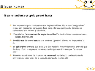 neuronilla.com Crear un ambiente propicio para el humor Los momentos para la diversión son imprescindibles. No es que “vengan bien” es que son necesarios para crear. Pero para ello hay que invertir tiempo: no consiste en “dar recreo” y olvidarse. Propicia los “ momentos de espontaneidad ” a tu alrededor: conversaciones,  juegos, bromas, etc. Muéstrate  de forma  natural : ni intentes “ganarte” al otro ni “imponerte” a él. Sé  coherente  entre lo que dices y lo que haces y, muy importante, entre lo que sientes y cómo te expresas: no es necesario que muestres siempre “la misma cara” Fomenta actividades de “ contacto personal positivo ”: celebraciones de aniversarios, traer fotos de la infancia, compartir recetas, etc. El buen humor 