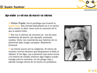 neuronilla.com Victor Frankl , fue el psic ólogo que inventó la  Logoterapia .  Ésta consiste básicamente en ir en contra de tu mente, es decir, hacer justo lo contrario de lo que se quiere evitar. Por eso si sufrimos de insomnio en  vez de tratar in ú tilmente de dormir, por ejemplo, contando ovejitas, Victor nos recomienda que tratemos de no dormirnos bajo ning ún concepto. ¡Realmente funciona! Lo mismo ocurre con la verg üenza. Al reírnos de nosotros mismos hacemos que desaparezca la fobia al ridículo . Si me digo, voy a ponerme rojo como nunca, y lo intento de verdad, entonces algo m ágico sucede: consigo justo lo contrario, no me pongo rojo y además consigo reírme de mí mismo sin problemas. Aprender a reírnos de nosotros mismos El buen humor 
