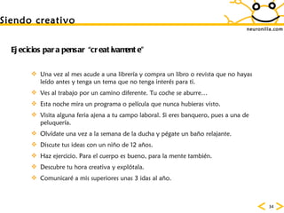 neuronilla.com Siendo creativo Ejecicios para pensar “creativamente” Una vez al mes acude a una librer ía y compra un libro o revista que no hayas leído antes y tenga un tema que no tenga interés para ti. Ves al trabajo por un camino diferente. Tu coche se aburre…  Esta noche mira un programa o pel ícula que nunca hubieras visto.  Visita alguna feria ajena a tu campo laboral. Si eres banquero, pues a una de peluquer ía.  Olv ídate una vez a la semana de la ducha y pégate un baño relajante.  Discute tus ideas con un niño de 12 años.  Haz ejercicio. Para el cuerpo es bueno, para la mente tambi én.  Descubre tu hora creativa y explótala.  Comunicaré a mis superiores unas 3 idas al año.  