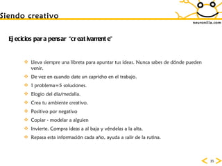 neuronilla.com Lleva siempre una libreta para apuntar tus ideas. Nunca sabes de dónde pueden venir.  De vez en cuando date un capricho en el trabajo.  1 problema=5 soluciones.  Elogio del d ía/medalla.  Crea tu ambiente creativo.  Positivo por negativo  Copiar - modelar a alguien   Invierte. Compra ideas a al baja y véndelas a la alta.  Repasa esta información cada año, ayuda a salir de la rutina. Siendo creativo Ejecicios para pensar “creativamente” 