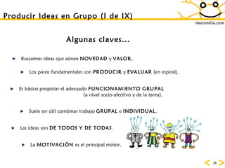 neuronilla.com Producir Ideas en Grupo (I de IX) Algunas claves... Buscamos ideas que aúnen  NOVEDAD  y  VALOR. Los pasos fundamentales son  PRODUCIR  y  EVALUAR  (en espiral). Es básico propiciar el adecuado  FUNCIONAMIENTO GRUPAL (a nivel socio-afectivo y de la tarea).  Suele ser útil combinar trabajo  GRUPAL  e  INDIVIDUAL . Las ideas son  DE TODOS Y DE TODAS . La  MOTIVACIÓN  es el principal motor. 