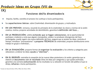 neuronilla.com Producir Ideas en Grupo (VII de IX) Tomado de: Edward De Bono (1970 y 1992), Alex Osborn (1953) . Funciones del/la dinamizador/a Sus  capacitaciones básicas : sobre Creatividad, dinamización de grupos, y motivado/a. EN LOS PREVIOS:  enmarca, recuerda los principios de la creatividad, las claves y normas de la sesión creativa, motiva, propone actividades de desinhibición, garantiza la  definición del   foco .... EN LA PRODUCCIÓN:  arbitra  evitando que se hagan valoraciones , da la oportunidad de participar a todos/as y evita que alguien monopolice, señala si se producen divergencias del foco prolongadas, puede sugerir una nueva definición del foco, asegura que se anoten las ideas, controla el tiempo, introduce “provocaciones” o  propone TÉCNICAS  de creatividad, propone distribuciones entre trabajo en grupo e individual... Impulsa, facilita, coordina el proceso (no sustituye a los/as participantes). EN LA EVAUACIÓN : propone formas de  organizar la evaluación  y los criterios y categorías para seleccionar y ordenar las ideas;  ayuda a “aterrizar”.   EN EL DESPUÉS : centraliza la recepción de las nuevas ideas posteriores a la sesión, garantiza que se elabore un  documento con el resultado  (listas de ideas por categorías) y que quede archivado, garantiza una correcta  comunicación  de los resultados (y su selección en función del público al que se dirija),  refuerza  a los/as participantes. 