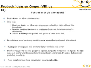 neuronilla.com Tomado de: Edward De Bono (1970 y 1992), Alex Osborn (1953) . Producir Ideas en Grupo (VIII de IX) Funciones del/la anotador/a Anota todas las ideas  que se expresan. Las redacta de forma que tengan sentido,  que se entiendan  (puede pedir aclaraciones). Puede pedir breves pausas para obtener el tiempo suficiente para anotar. Decide si incluye o no una idea que parece repetida, aunque ha de  respetar los ligeros matices  que puede aportar una idea supuestamente expuesta con anterioridad. En caso de duda es mejor anotarla o consultarlo. Mantener todas las ideas  para su posterior evaluación y elaboración de listas de resultado. Permitir su consulta  durante la producción (a petición del/a dinamizador/a o participantes). Liberar a los/as participantes  para que no se “aten” a una idea. Sirve para: Puede complementarse (pero no sustituirse) con una  grabación . 