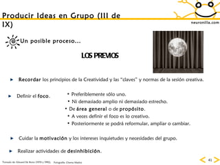neuronilla.com Producir Ideas en Grupo (III de IX) LOS PREVIOS Recordar  los principios de la Creatividad y las “claves” y normas de la sesión creativa. Definir el  foco . De  área general  o de  propósito . Ni demasiado amplio ni demasiado estrecho. Preferiblemente sólo uno. Realizar actividades de  desinhibición . A veces definir el foco es lo creativo. Posteriormente se podrá reformular, ampliar o cambiar. Cuidar la  motivación  y los intereses inquietudes y necesidades del grupo. Un posible proceso... Tomado de: Edward De Bono (1970 y 1992). Fotografía: Chema Madoz 