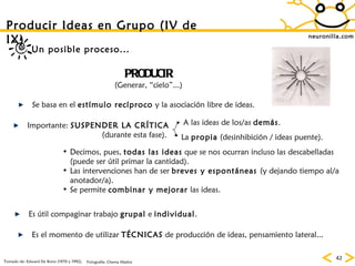 neuronilla.com PRODUCIR (Generar, “cielo”...) Se basa en el  estímulo recíproco  y la asociación libre de ideas. Importante:  SUSPENDER LA CRÍTICA (durante esta fase).  La  propia  (desinhibición / ideas puente). A las ideas de los/as  demás . Decimos, pues,  todas las ideas  que se nos ocurran incluso las descabelladas (puede ser útil primar la cantidad). Las intervenciones han de ser  breves y espontáneas  (y dejando tiempo al/a anotador/a). Se permite  combinar y mejorar  las ideas. Es útil compaginar trabajo  grupal  e  individual . Es el momento de utilizar  TÉCNICAS  de producción de ideas, pensamiento lateral... Un posible proceso... Producir Ideas en Grupo (IV de IX) Tomado de: Edward De Bono (1970 y 1992). Fotografía: Chema Madoz 