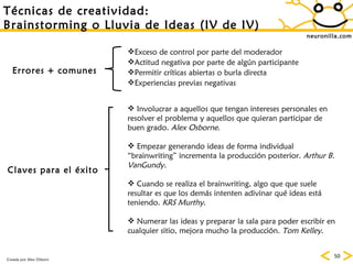 neuronilla.com T écnicas de creatividad: Brainstorming o Lluvia de Ideas (IV de IV) Errores + comunes Claves para el  éxito Exceso de control por parte del moderador Actitud negativa por parte de alg ún participante Permitir cr íticas abiertas o burla directa Experiencias previas negativas Involucrar a aquellos que tengan intereses personales en resolver el problema y aquellos que quieran participar de buen grado.  Alex Osborne . Empezar generando ideas de forma individual “brainwriting” incrementa la producci ón posterior.  Arthur B. VanGundy.  Cuando se realiza el brainwriting, algo que que suele resultar es que los dem ás intenten adivinar qué ideas está teniendo.  KRS Murthy .  Numerar las ideas y preparar la sala para poder escribir en cualquier sitio, mejora mucho la producci ón.  Tom Kelley .  Creada por Alex Osborn 