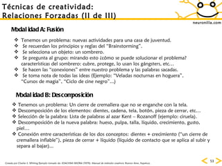 neuronilla.com T écnicas de creatividad: Relaciones Forzadas (II de III) Creada por Charles S. Whiting Ejemplo tomado de: JOACHIM SIKORA (1979):  Manual de métodos creativos.  Buenos Aires, Kapelusz. Modalidad A: Fusi ón Modalidad B: Descomposici ón Tenemos un problema: nuevas actividades para una casa de juventud. Se recuerdan los principios y reglas del “Brainstorming”. Se selecciona un objeto: un sombrero.  Se pregunta al grupo: mirando esto ¿cómo se puede solucionar el problema? caracter ísticas del sombrero: cubre, protege, lo usan los gángsters, etc… Se hacen las “conexiones” entre nuestro problema y las palabras sacadas.  Se toma nota de todas las ideas (Ejemplo: “Veladas nocturnas en hoguera”,  “ Cursos de magia”, “Ciclo de cine negro”...) Tenemos un problema:  Un  cierre de cremallera que no se enganche con la tela . Descomposición de los elementos: dientes, cadena, tela, botón, pieza de cerrar, etc… Selección de la palabra: Lista de palabras al azar Kent – Rozanoff (ejemplo: ciruela). Descomposición de la nueva palabra: hueso, pulpa, talla, líquido, crecimiento, gusto, piel… Conexión entre características de los dos conceptos:   dientes + crecimiento (“un cierre de cremallera inflable”), pieza de cerrar + líquido (líquido de contacto que se aplica al subir y separa al bajar)...  