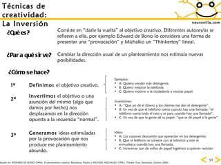 neuronilla.com T écnicas de creatividad: La Inversión ¿Para qué sirve? ¿Cómo se hace? ¿Qué es? Consiste en “darle la vuelta” al objetivo creativo. Diferentes autores/as se refieren a ella, por ejemplo Edward de Bono lo considera una forma de presentar una “provocación” y Michalko un “Thinkertoy” lineal. Cambiar la dirección usual de un planteamiento nos estimula nuevas posibilidades. Definimos  el objetivo creativo. Invertimos  el objetivo o una asunción del mismo (algo que damos por hecho) nos desplazamos en la dirección opuesta a la secuencia “normal”.  Generamos  ideas estimuladas por la provocación que nos produce ese planteamiento absurdo. Ejemplos: A: Quiero vender más detergente. B: Quiero mejorar la telefonía. C: Quiero motivar a la ciudadanía a reciclar papel. Inversiones: A: “Que yo dé el dinero y los clientes me den el detergente”. B: En vez de que el teléfono suena cuando hay una llamada: “el teléfono suena todo el rato y se para cuando hay una llamada”. C: En vez de que la gente dé su papel: “que se dé papel a la gente” Ideas: A: Los cupones descuento que aparecían en los detergentes. B: Que el teléfono se conecte con el televisor y este se enmudezca cuando hay una llamada. C: Incentivar con de rollos de papel higiénico a quienes reciclan. Basado en:  EDWARD DE BONO (1994):  El pensamiento creativo . Barcelona, Paidós y MICHAEL MICHALKO (1991):  Thinker Toys . Barcelona, Gestión 2000. 1º 2º 3º 