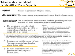 neuronilla.com T écnicas de creatividad: La Identificación o Empatía ¿Para qué sirve? ¿Cómo se hace? ¿Qué es? Consiste en ponernos en el lugar de otro ser. Nos ayuda a obtener otra percepción, otro punto de vista sobre un asunto. Tras la definición del objetivo creativo y de haber generado algunas ideas buscamos una nueva percepción que abra caminos diferentes. 1º 2º 3º Elijo una persona, personaje, animal, vegetal, objeto, elemento... que esté o no relacionado con el objetivo creativo o campo sobre el que trabajo. Ejemplos: Busco cómo reducir la contaminación en los ríos de los vertidos de una empresa e imagino que soy un pez. Imagino que soy mi cliente. Soy arquitecto y recorro mi edificio en una silla de ruedas para empatizar con usuarios con discapacidad. En grupo se pueden repartir papelitos con distintos seres para que cada persona se identifique con uno (por ejemplo: un niño de seis años / una anciana / una persona extranjera / una persona con discapacidad /  un profesional de la competencia / un elefante / un enanito / un cartero / un domador de circo / un tiesto / un hobbit / Pipi Calzaslargas / la Pantera Rosa ...). Empatizo o me identifico con ese “ser”, me “pongo en sus zapatos”, percibo cómo piensa, siente o actúa. Algunas preguntas que me puedo hacer son: ¿Cuáles son mis hobbies? / ¿Qué siento cuando...? / ¿Cómo es un día de mi vida? / ¿Qué me da miedo? / ¿Qué necesito? / ¿Cómo me relaciono? / ¿Qué puedo hacer para...? Esa nueva percepción me sirve para generar nuevas ideas y aspectos a tener en cuenta. Una variante en grupo de esta técnica consiste en realizar representaciones improvisadas (escenificaciones) o juegos de roles con los diferentes personajes.  