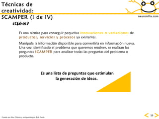 neuronilla.com T écnicas de creatividad: SCAMPER (I de IV) Creada por Alex Osborn y enriquecida por: Bob Eberle ¿Qué es? Es una técnica para conseguir pequeñas  innovaciones o variaciones  de  productos, servicios y procesos  ya existentes. Manipula la información disponible para convertirla en información nueva. Una vez identificado el problema que queremos resolver, se realizan las preguntas  SCAMPER  para analizar todas las preguntas del problema o producto. Es una lista de preguntas que estimulan la generación de ideas.  