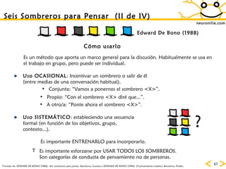 neuronilla.com Tomado de: EDWARD DE BONO (1988):  Seis sombreros para pensar.  Barcelona, Granica y EDWARD DE BONO (1994):  El pensamiento creativo . Barcelona, Paidós. Seis Sombreros para Pensar  (II de IV) Cómo usarlo Uso OCASIONAL : Incentivar un sombrero o salir de él (entre medias de una conversación habitual). Es un método que aporta un marco general para la discusión. Habitualmente se usa en el trabajo en grupo, pero puede ser individual. Conjunta: “Vamos a ponernos el sombrero <X>”. Es importante ENTRENARLO para incorporarlo. Es importante esforzarse por USAR TODOS LOS SOMBREROS. Son categorías de conducta de pensamiento no de personas. Propio: “Con el sombrero <X> diré que...”. A otro/a: “Ponte ahora el sombrero <X>”. Uso SISTEMÁTICO : estableciendo una secuencia formal (en función de los objetivos, grupo, contexto...). ? Edward De Bono (1988) 