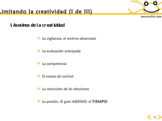 neuronilla.com Limitando la creatividad (I de III) 1. Asesinos de la creatividad La vigilancia, el sentirse observado La evaluaci ón anticipada La competencia El exceso de control La restricci ón de las elecciones La presión. El gran ASESINO: el  TIEMPO . 