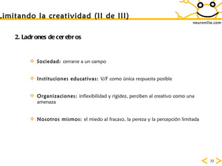 neuronilla.com Limitando la creatividad (II de III) 2. Ladrones de cerebros Sociedad:  cerrarse a  un campo Instituciones educativas:  V/F como  única respuesta posible Organizaciones:  inflexibilidad y rigidez, perciben al creativo como una amenaza Nosotros mismos:  el miedo al fracaso, la pereza y la percepci ón limitada 