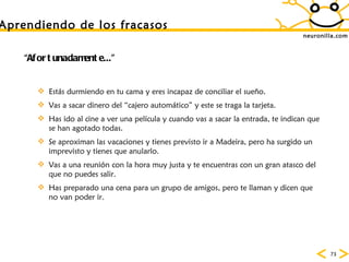 neuronilla.com Aprendiendo de los fracasos “ Afortunadamente...” Estás durmiendo en tu cama y eres incapaz de conciliar el sueño. Vas a sacar dinero del “cajero automático” y este se traga la tarjeta.  Has ido al cine a ver una película y cuando vas a sacar la entrada, te indican que se han agotado todas.  Se aproximan las vacaciones y tienes previsto ir a Madeira, pero ha surgido un imprevisto y tienes que anularlo.  Vas a una reunión con la hora muy justa y te encuentras con un gran atasco del que no puedes salir.  Has preparado una cena para un grupo de amigos, pero te llaman y dicen que no van poder ir.  
