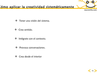 neuronilla.com C ómo aplicar la creatividad sistemáticamente Tener una visi ón del sistema.  Crea sentido. Intégrate con el contexto. Provoca conversaciones. Crea desde el interior 