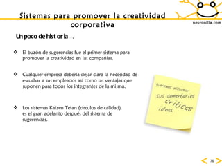 neuronilla.com Sistemas para promover la creatividad corporativa Un poco de historia… El buz ón de sugerencias fue el primer sistema para promover la creatividad en las compañías.  Cualquier empresa deber ía dejar clara la necesidad de escuchar a sus empleados así como las ventajas que suponen para todos los integrantes de la misma.  Los sistemas Kaizen Teian (c írculos de calidad) es el gran adelanto después del sistema de sugerencias.  