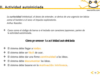neuronilla.com II. Actividad autoiniciada La  curiosidad  intelectual, el deseo de entender, se deriva de una urgencia tan b ásica como el hambre o el sexo: el impulso exploratorio.  Arthur Koestler. Casos como el c ódigo de barras o el teclado con caracteres japoneses, parten de la actividad autoiniciada.  C ómo promover la actividad autoiniciada El sistema debe llegar a  todos . El sistema debe ser  fácil  de usar. El sistema debe dar una firme  continuidad  a las ideas. El sistema debe  documentar  las ideas. El sistema debe basarse en la  motivación   intrínseca .  