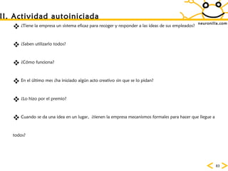 neuronilla.com ¿Tiene la empresa un sistema eficaz para recoger y responder a las ideas de sus empleados? ¿Saben utilizarlo todos? ¿C ómo funciona? En el último mes ¿ha iniciado algún acto creativo sin que se lo pidan? ¿Lo hizo por el premio? Cuando se da una idea en un lugar,  ¿tienen la empresa mecanismos formales para hacer que llegue a todos? II. Actividad autoiniciada 