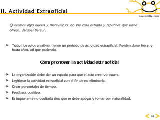 neuronilla.com III. Actividad Extraoficial Queremos algo nuevo y maravilloso, no esa cosa extraña y repulsiva que usted ofrece.  Jacques Barzun. Todos los actos creativos tienen un periodo de actividad extraoficial. Pueden durar horas y hasta años, as í que paciencia.  C ómo promover la actividad extraoficial La organizaci ón debe dar un espacio para que el acto creativo ocurra.  Legitimar la actividad extraoficial con el fin de no eliminarla.  Crear porcentajes de tiempo.  Feedback positivo.  Es importante no ocultarla sino que se debe apoyar y tomar con naturalidad.  