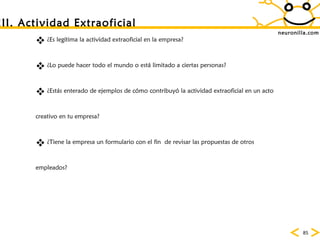 neuronilla.com ¿Es leg ítima la actividad extraoficial en la empresa? ¿Lo puede hacer todo el mundo o está limitado a ciertas personas? ¿Estás enterado de ejemplos de cómo contribuyó la actividad extraoficial en un acto creativo en tu empresa? ¿Tiene la empresa un formulario con el fin  de revisar las propuestas de otros empleados? III. Actividad Extraoficial 
