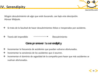 neuronilla.com IV. Serendipity Ning ún descubrimiento de algo que estás buscando, cae bajo esta descripción.  Horace Walpole. Se trata de la facultad de hacer descubrimientos felices e inesperados por accidente.  C ómo promover la serendipity Incrementar la frecuencia de accidentes que puedan volverse afortunados.  Incrementar la conciencia de los accidentes que s í ocurren.  Incrementar el dominio de sagacidad de la compañía para hacer que más accidentes se vuelvan afortunados.  Teor ía del imperdible  Descubrimiento 