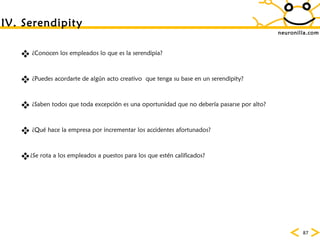 neuronilla.com ¿Conocen los empleados lo que es la serendipia? ¿Puedes acordarte de alg ún acto creativo  que tenga su base en un serendipity? ¿Saben todos que toda excepción es una oportunidad que no debería pasarse por alto? ¿Qué hace la empresa por incrementar los accidentes afortunados? ¿Se rota a los empleados a puestos para los que estén calificados? IV. Serendipity 