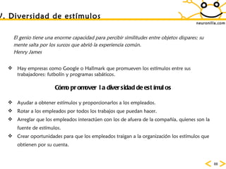 neuronilla.com V. Diversidad de est ímulos El genio tiene una enorme capacidad para percibir similitudes entre objetos dispares; su mente salta por los surcos que abri ó la experiencia común.  Henry James Hay empresas como Google o Hallmark que promueven los est ímulos entre sus trabajadores: futbolín y programas sabáticos.  C ómo promover la diversidad de estímulos Ayudar a obtener est ímulos y proporcionarlos a los empleados .  Rotar a los empleados por todos los trabajos que puedan hacer .  Arreglar que los empleados interactúen con los de afuera de la compañía, quienes son la fuente de estímulos.  Crear oportunidades para que los empleados traigan a la organización los estímulos que obtienen por su cuenta.  