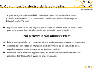 neuronilla.com VI. Comunicaci ón dentro de la compañía. Las grandes organizaciones en EEUU dejan de innovar primordiarmente como resultado de una brecha en la comunicaci ón, no de una disminución de ingenio. Robert Rosenfeld (Kodak) El potencial creativo de una empresa aumenta con su tamaño pero sin sitemas para promover intercambios de informaci ón este potencial nunca se dará.  C ómo promover la diversidad de estímulos Brindar oportunidades de conocerse a los empleados que normalmente no interact úan.  Asegurarse de que todos los empleados están informados de las actividades de la organización para poder aprovechar sus recursos y pericia.  Crear una nueva prioridad organizacional: los empleados deben ser sensibles a las peticiones de información o ayuda de otros empleados.  