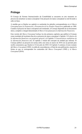 Marco Conceptual
© IFRS Foundation 21
Prólogo
El Consejo de Normas Internacionales de Contabilidad se encuentra en este momento en
proceso de actualizar su marco conceptual. Este proyecto de marco conceptual se está llevando a
cabo en fases.
A medida que se finalice un capítulo se sustituirán los párrafos correspondientes en el Marco
Conceptual para la Preparación y Presentación de los Estados Financieros publicado en 1989.
Cuando el proyecto de marco conceptual esté terminado, el Consejo dispondrá de un documento
único, completo e integral denominado el Marco Conceptual para la Información Financiera.
Esta versión del Marco Conceptual incluye los dos primeros capítulos que publicó el Consejo
como resultado de la primera fase de su proyecto de marco conceptual -Capítulo 1 El objetivo de
la información financiera con propósito general y el Capítulo 3 Características cualitativas de
la información financiera útil. El capítulo 2 tratará del concepto de entidad que informa. El
Consejo publicó un proyecto de norma sobre este tema en marzo de 2010 con un periodo para
recibir comentarios que finalizó el 16 de julio de 2010. El Capítulo 4 contiene el texto restante
del Marco Conceptual (1989). La tabla de concordancias, al final de esta publicación, muestra la
forma en que se corresponden los contenidos del Marco Conceptual (1989) y el Marco
Conceptual (2010).
 