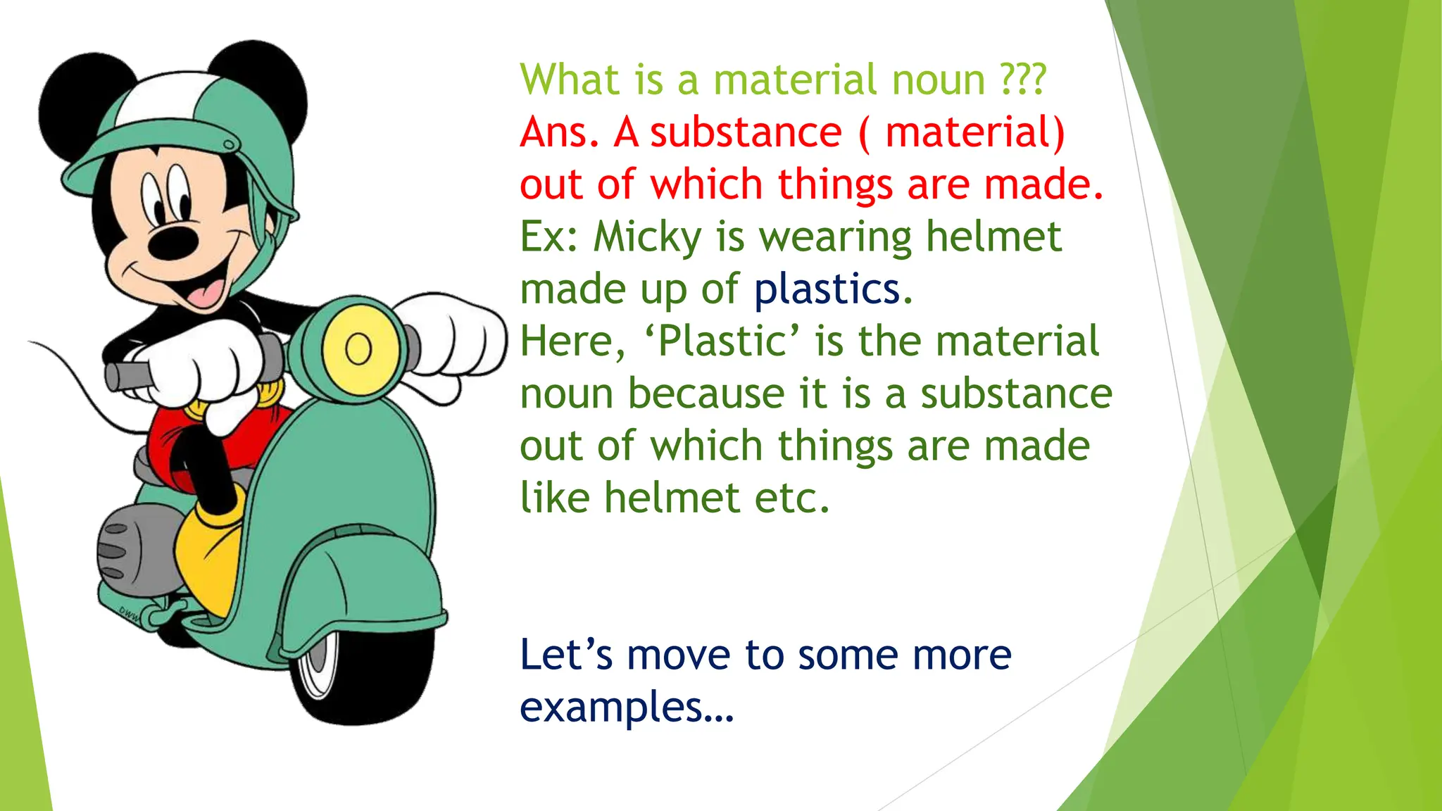 What is a material noun ???
Ans. A substance ( material)
out of which things are made.
Ex: Micky is wearing helmet
made up of plastics.
Here, ‘Plastic’ is the material
noun because it is a substance
out of which things are made
like helmet etc.
Let’s move to some more
examples…