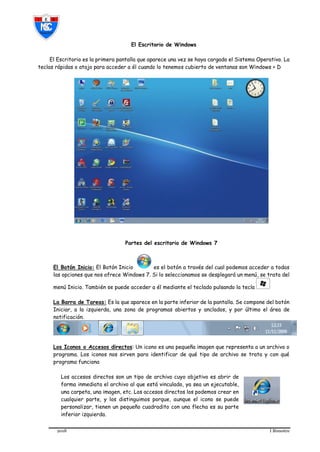 2018 I Bimestre
El Escritorio de Windows
El Escritorio es la primera pantalla que aparece una vez se haya cargado el Sistema Operativo. La
teclas rápidas o atajo para acceder a él cuando lo tenemos cubierto de ventanas son Windows + D
Partes del escritorio de Windows 7
El Botón Inicio: El Botón Inicio es el botón a través del cual podemos acceder a todas
las opciones que nos ofrece Windows 7. Si lo seleccionamos se desplegará un menú, se trata del
menú Inicio. También se puede acceder a él mediante el teclado pulsando la tecla
La Barra de Tareas: Es la que aparece en la parte inferior de la pantalla. Se compone del botón
Iniciar, a la izquierda, una zona de programas abiertos y anclados, y por último el área de
notificación.
Los Iconos o Accesos directos: Un icono es una pequeña imagen que representa a un archivo o
programa. Los iconos nos sirven para identificar de qué tipo de archivo se trata y con qué
programa funciona
Los accesos directos son un tipo de archivo cuyo objetivo es abrir de
forma inmediata el archivo al que está vinculado, ya sea un ejecutable,
una carpeta, una imagen, etc. Los accesos directos los podemos crear en
cualquier parte, y los distinguimos porque, aunque el icono se puede
personalizar, tienen un pequeño cuadradito con una flecha es su parte
inferior izquierda.
 