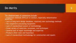 De-Merits
The disadvantages of composites include:
• Inspection methods difficult to conduct, especially delamination
detection
• Lack of long term design database, relatively new technology methods
• Very expensive processing equipment
• Lack of standardized system of methodology
• Great variety of materials, processes, and techniques
• General lack of repair knowledge and expertise
• Products often toxic and hazardous
• Lack of standardized methodology for construction and repairs
9
 