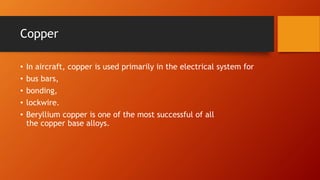 Copper
• In aircraft, copper is used primarily in the electrical system for
• bus bars,
• bonding,
• lockwire.
• Beryllium copper is one of the most successful of all
the copper base alloys.
 