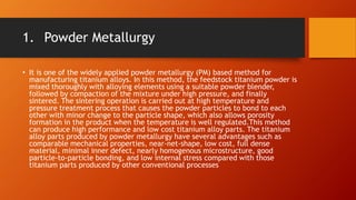 1. Powder Metallurgy
• It is one of the widely applied powder metallurgy (PM) based method for
manufacturing titanium alloys. In this method, the feedstock titanium powder is
mixed thoroughly with alloying elements using a suitable powder blender,
followed by compaction of the mixture under high pressure, and finally
sintered. The sintering operation is carried out at high temperature and
pressure treatment process that causes the powder particles to bond to each
other with minor change to the particle shape, which also allows porosity
formation in the product when the temperature is well regulated.This method
can produce high performance and low cost titanium alloy parts. The titanium
alloy parts produced by powder metallurgy have several advantages such as
comparable mechanical properties, near-net-shape, low cost, full dense
material, minimal inner defect, nearly homogenous microstructure, good
particle-to-particle bonding, and low internal stress compared with those
titanium parts produced by other conventional processes
 