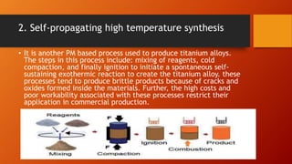 2. Self-propagating high temperature synthesis
• It is another PM based process used to produce titanium alloys.
The steps in this process include: mixing of reagents, cold
compaction, and finally ignition to initiate a spontaneous self-
sustaining exothermic reaction to create the titanium alloy. these
processes tend to produce brittle products because of cracks and
oxides formed inside the materials. Further, the high costs and
poor workability associated with these processes restrict their
application in commercial production.
 