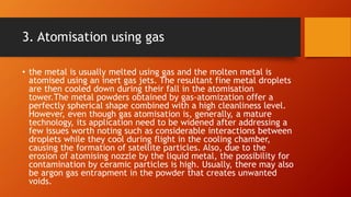 3. Atomisation using gas
• the metal is usually melted using gas and the molten metal is
atomised using an inert gas jets. The resultant fine metal droplets
are then cooled down during their fall in the atomisation
tower.The metal powders obtained by gas-atomization offer a
perfectly spherical shape combined with a high cleanliness level.
However, even though gas atomisation is, generally, a mature
technology, its application need to be widened after addressing a
few issues worth noting such as considerable interactions between
droplets while they cool during flight in the cooling chamber,
causing the formation of satellite particles. Also, due to the
erosion of atomising nozzle by the liquid metal, the possibility for
contamination by ceramic particles is high. Usually, there may also
be argon gas entrapment in the powder that creates unwanted
voids.
 