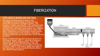 FIBERIZATION
• STEP1(BATCH MIXING AND MELTING):
• The glass melting process begins with
theweighing and blending of selected raw
materials.In modern fiberglass plants, this
process is highly automated, with computerized
weighing units and enclosed material transport
systems.The individual components are weighed
and delivered to a blending station where the
batch ingredients are thoroughly mixed before
being transported to the furnace. Fiberglass
furnaces generally are divided into three distinct
sections:
• Batch is delivered into the furnace section for
melting at about 1400°C, removal of gaseous
inclusions, and homogenization. Then, the
molten glass flows into the refiner section,
where the temperature of the glass is lowered
to about 1260°C.The molten glass next goes to
the forehearth section located directly above
the fiberforming stations.
 