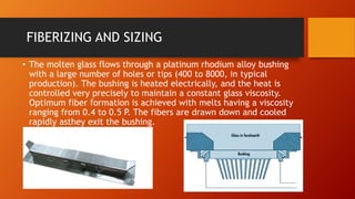 FIBERIZING AND SIZING
• The molten glass flows through a platinum rhodium alloy bushing
with a large number of holes or tips (400 to 8000, in typical
production). The bushing is heated electrically, and the heat is
controlled very precisely to maintain a constant glass viscosity.
Optimum fiber formation is achieved with melts having a viscosity
ranging from 0.4 to 0.5 P. The fibers are drawn down and cooled
rapidly asthey exit the bushing.
 