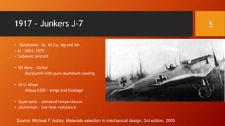 1917 - Junkers J-7
• Duralumin – Al, 4% Cu, Mg and Mn
• Al – 2024, 7075
• Subsonic aircraft
• US Navy – Alclad
Duralumin with pure aluminum coating
• Al-Li alloys
Airbus A350 - wings and fuselage
• Supersonic - elevated temperatures
• Aluminium – low heat resistance
Source: Micheal F. Ashby, Materials selection in mechanical design, 3rd edition, 2005
5
 