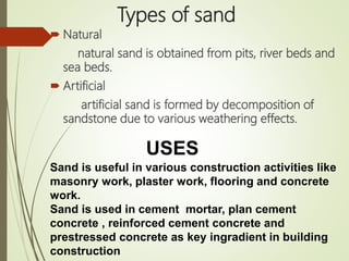 Types of sand
 Natural
natural sand is obtained from pits, river beds and
sea beds.
 Artificial
artificial sand is formed by decomposition of
sandstone due to various weathering effects.
Sand is useful in various construction activities like
masonry work, plaster work, flooring and concrete
work.
Sand is used in cement mortar, plan cement
concrete , reinforced cement concrete and
prestressed concrete as key ingradient in building
construction
USES
 